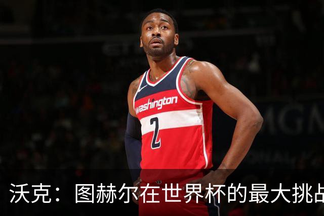 沃克：图赫尔在世界杯的最大挑战不是场上，而是场外让球队团结
